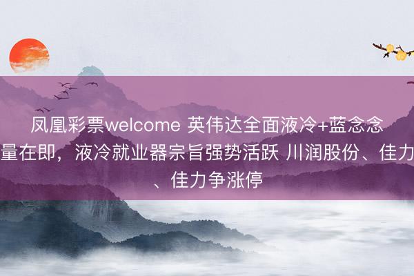 凤凰彩票welcome 英伟达全面液冷+蓝念念科技放量在即,液冷就业器宗旨强势活跃 川润股份、佳力争涨停