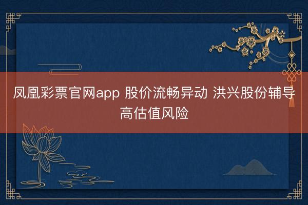 凤凰彩票官网app 股价流畅异动 洪兴股份辅导高估值风险