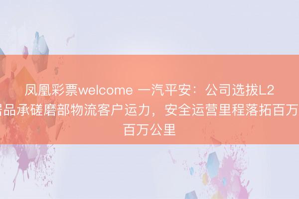 凤凰彩票welcome 一汽平安：公司选拔L2++居品承磋磨部物流客户运力，安全运营里程落拓百万公里