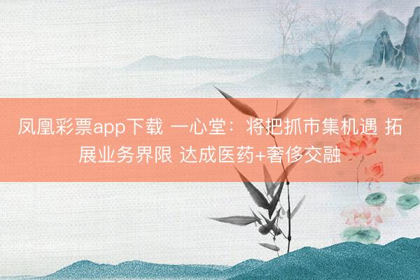 凤凰彩票app下载 一心堂：将把抓市集机遇 拓展业务界限 达成医药+奢侈交融