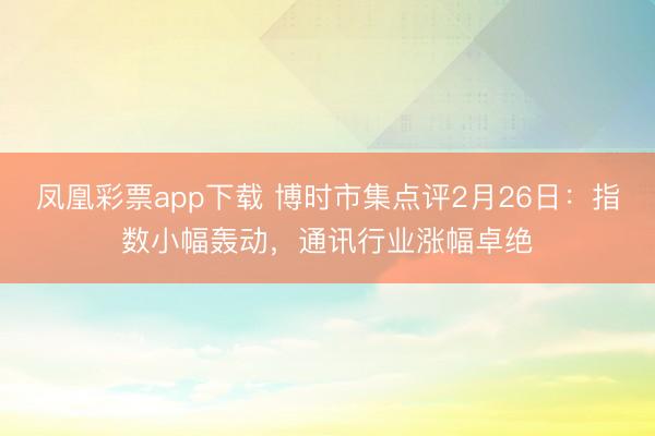 凤凰彩票app下载 博时市集点评2月26日：指数小幅轰动，通讯行业涨幅卓绝