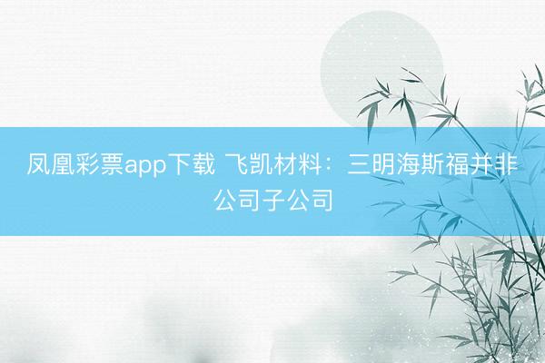 凤凰彩票app下载 飞凯材料：三明海斯福并非公司子公司