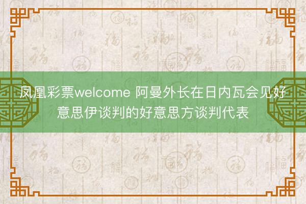 凤凰彩票welcome 阿曼外长在日内瓦会见好意思伊谈判的好意思方谈判代表