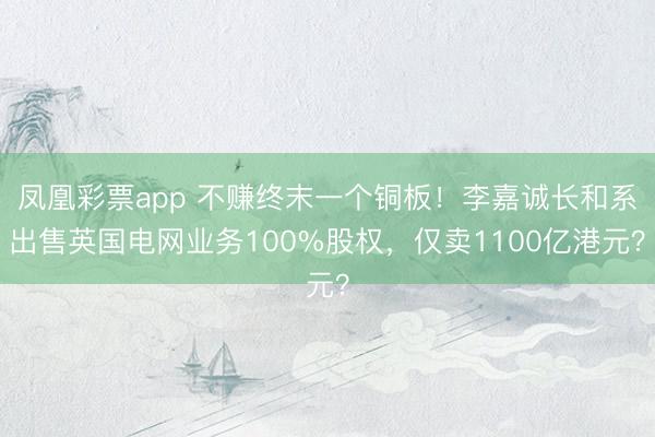 凤凰彩票app 不赚终末一个铜板!李嘉诚长和系出售英国电网业务100%股权,仅卖1100亿港元?