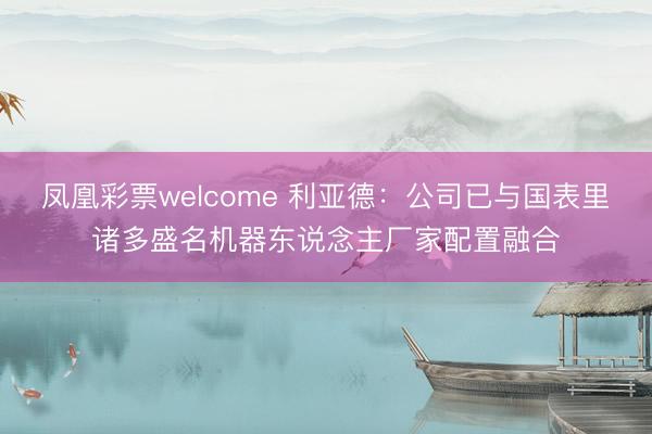 凤凰彩票welcome 利亚德：公司已与国表里诸多盛名机器东说念主厂家配置融合