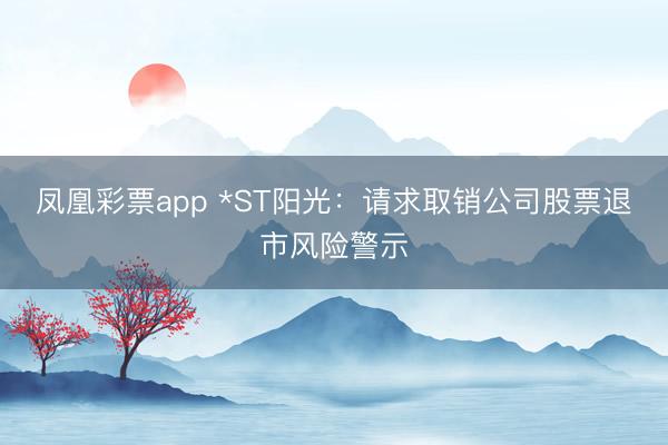 凤凰彩票app *ST阳光：请求取销公司股票退市风险警示