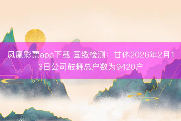凤凰彩票app下载 国缆检测：甘休2026年2月13日公司鼓舞总户数为9420户