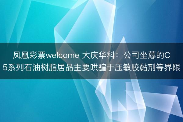 凤凰彩票welcome 大庆华科：公司坐蓐的C5系列石油树脂居品主要哄骗于压敏胶黏剂等界限
