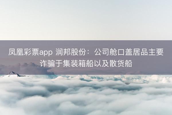 凤凰彩票app 润邦股份：公司舱口盖居品主要诈骗于集装箱船以及散货船