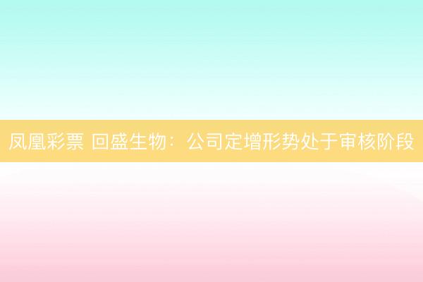 凤凰彩票 回盛生物：公司定增形势处于审核阶段