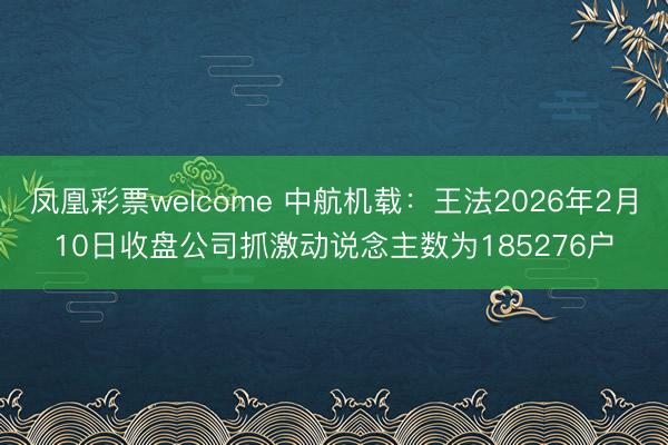 凤凰彩票welcome 中航机载：王法2026年2月10日收盘公司抓激动说念主数为185276户
