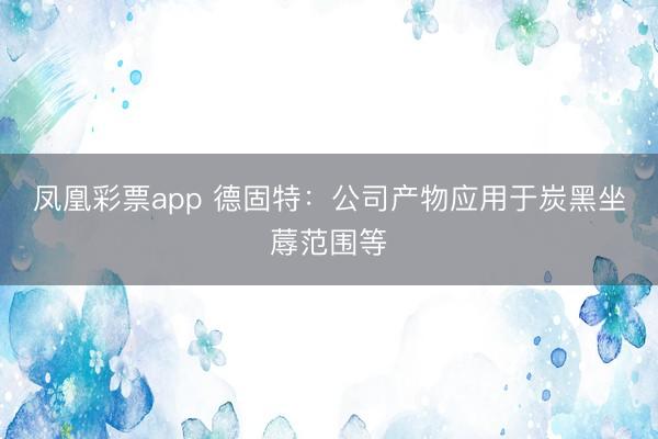 凤凰彩票app 德固特：公司产物应用于炭黑坐蓐范围等