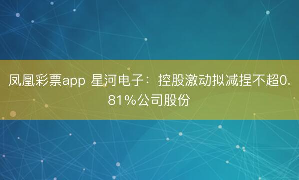 凤凰彩票app 星河电子：控股激动拟减捏不超0.81%公司股份