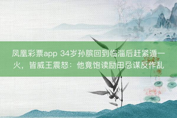 凤凰彩票app 34岁孙膑回到临淄后赶紧遁一火，皆威王震怒：他竟饱读励田忌谋反作乱
