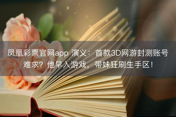 凤凰彩票官网app 演义：首款3D网游封测账号难求？他早入游戏，带妹狂刷生手区！